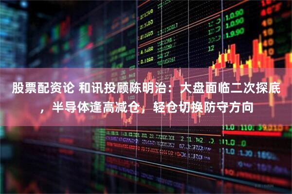 股票配资论 和讯投顾陈明治：大盘面临二次探底，半导体逢高减仓，轻仓切换防守方向
