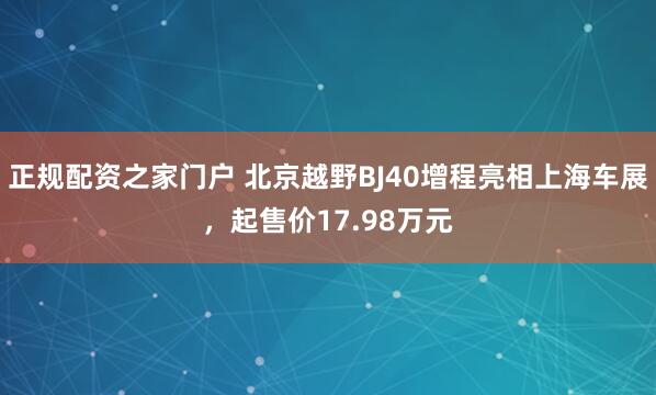 正规配资之家门户 北京越野BJ40增程亮相上海车展，起售价17.98万元