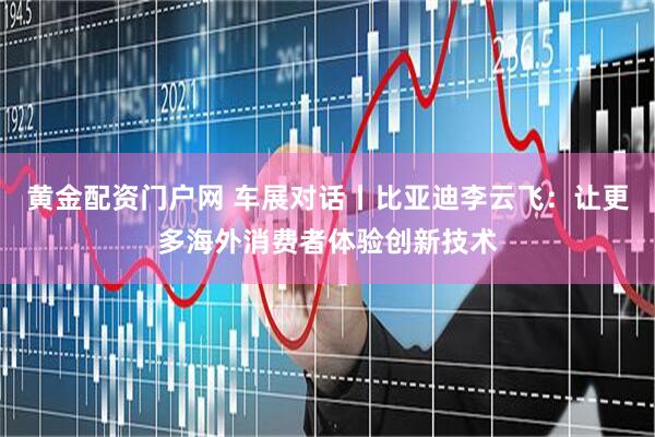 黄金配资门户网 车展对话丨比亚迪李云飞：让更多海外消费者体验创新技术