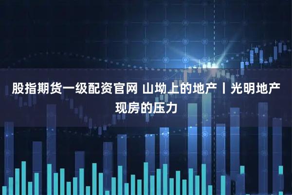股指期货一级配资官网 山坳上的地产丨光明地产现房的压力