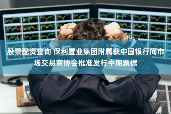 股票配资查询 保利置业集团附属获中国银行间市场交易商协会批准发行中期票据
