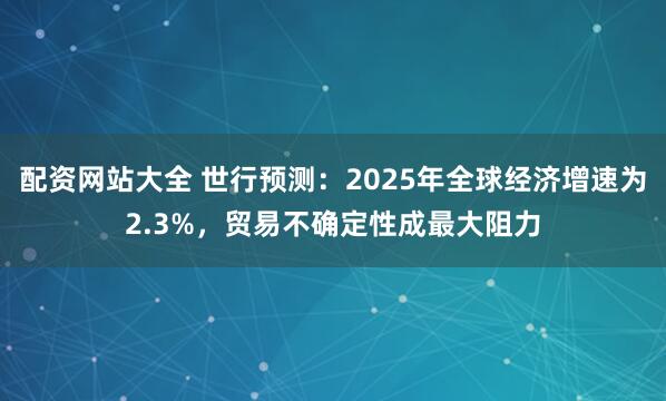 配资网站大全 世行预测：2025年全球经济增速为2.3%，贸易不确定性成最大阻力