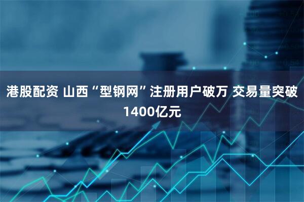 港股配资 山西“型钢网”注册用户破万 交易量突破1400亿元