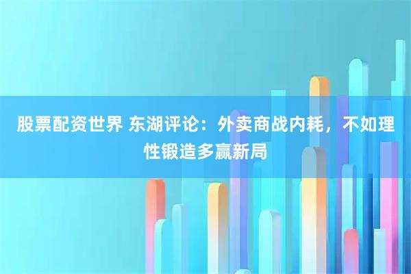 股票配资世界 东湖评论：外卖商战内耗，不如理性锻造多赢新局