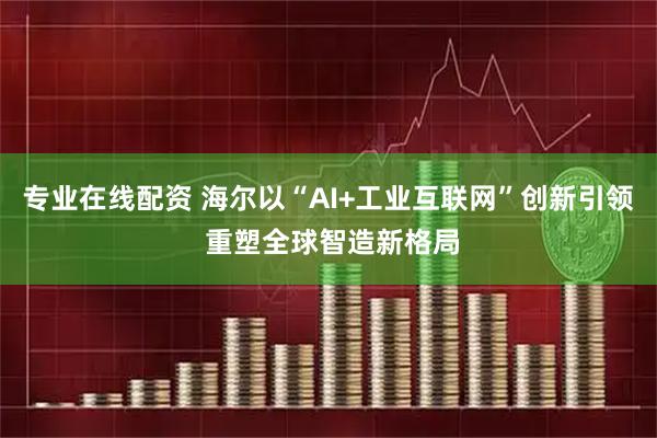 专业在线配资 海尔以“AI+工业互联网”创新引领 重塑全球智造新格局