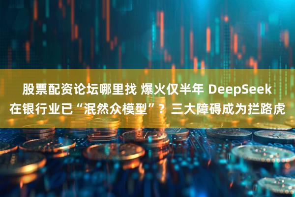 股票配资论坛哪里找 爆火仅半年 DeepSeek在银行业已“泯然众模型”？三大障碍成为拦路虎