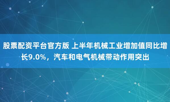 股票配资平台官方版 上半年机械工业增加值同比增长9.0%，汽车和电气机械带动作用突出