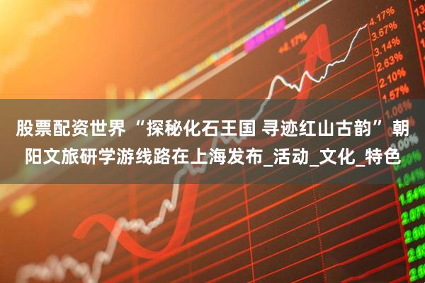 股票配资世界 “探秘化石王国 寻迹红山古韵” 朝阳文旅研学游线路在上海发布_活动_文化_特色