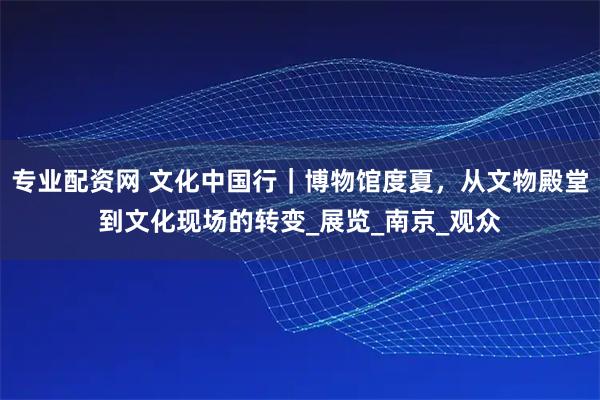 专业配资网 文化中国行｜博物馆度夏，从文物殿堂到文化现场的转变_展览_南京_观众