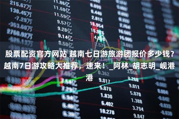 股票配资官方网站 越南七日游旅游团报价多少钱？越南7日游攻略大推荐，速来！_阿林_胡志明_岘港