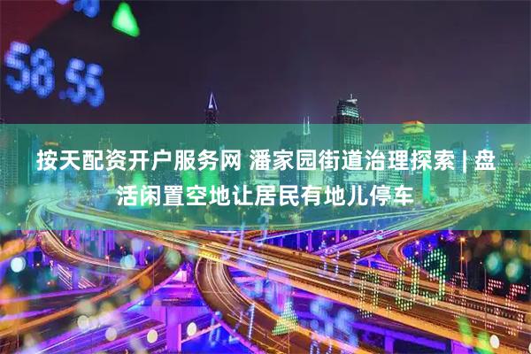 按天配资开户服务网 潘家园街道治理探索 | 盘活闲置空地让居民有地儿停车