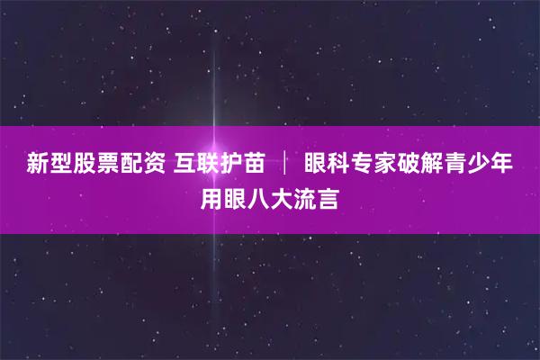 新型股票配资 互联护苗 │ 眼科专家破解青少年用眼八大流言