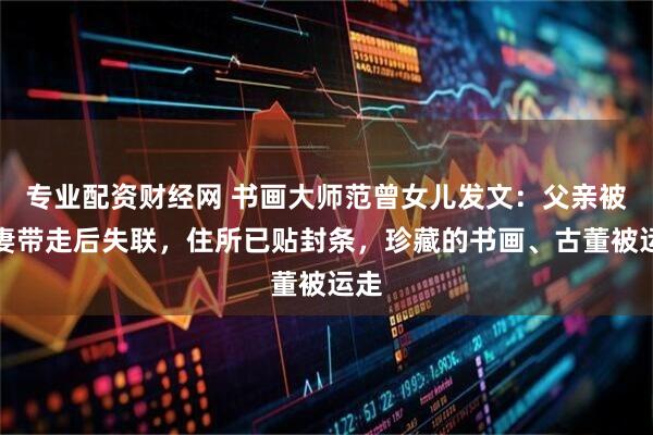 专业配资财经网 书画大师范曾女儿发文：父亲被其妻带走后失联，住所已贴封条，珍藏的书画、古董被运走