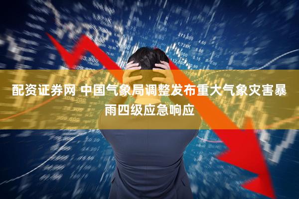 配资证券网 中国气象局调整发布重大气象灾害暴雨四级应急响应