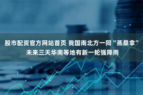 股市配资官方网站首页 我国南北方一同“蒸桑拿” 未来三天华南等地有新一轮强降雨