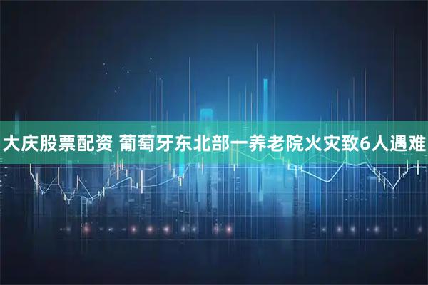 大庆股票配资 葡萄牙东北部一养老院火灾致6人遇难
