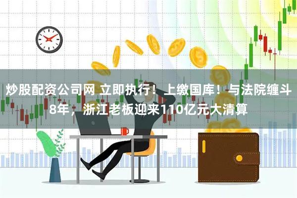 炒股配资公司网 立即执行！上缴国库！与法院缠斗8年，浙江老板迎来110亿元大清算