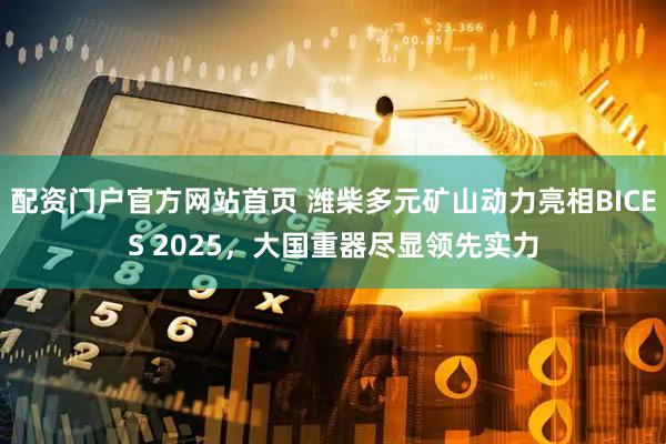 配资门户官方网站首页 潍柴多元矿山动力亮相BICES 2025，大国重器尽显领先实力