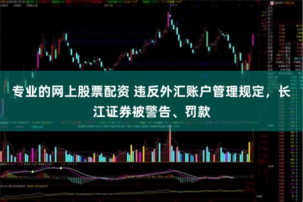 专业的网上股票配资 违反外汇账户管理规定，长江证券被警告、罚款