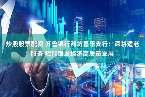 炒股股票配资 齐鲁银行潍坊昌乐支行：深耕适老服务 赋能银发经济高质量发展
