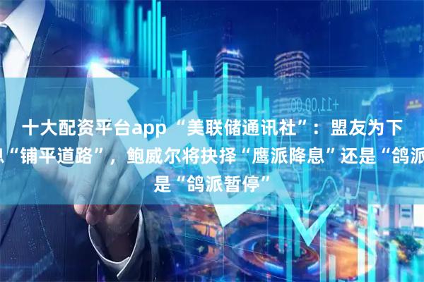 十大配资平台app “美联储通讯社”：盟友为下月降息“铺平道路”，鲍威尔将抉择“鹰派降息”还是“鸽派暂停”