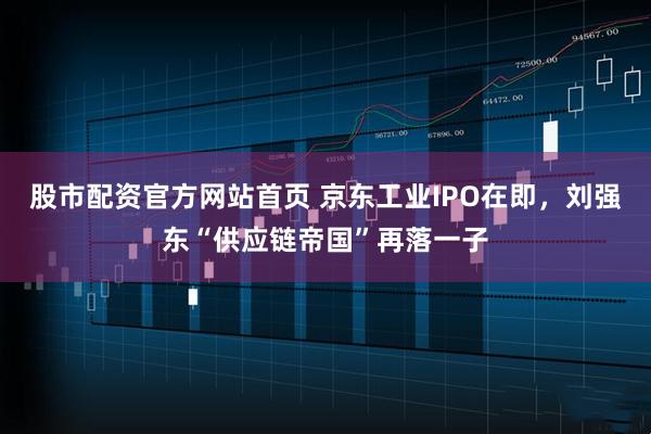 股市配资官方网站首页 京东工业IPO在即，刘强东“供应链帝国”再落一子