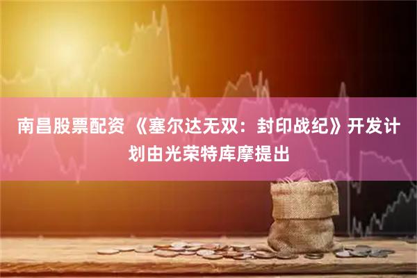 南昌股票配资 《塞尔达无双：封印战纪》开发计划由光荣特库摩提出