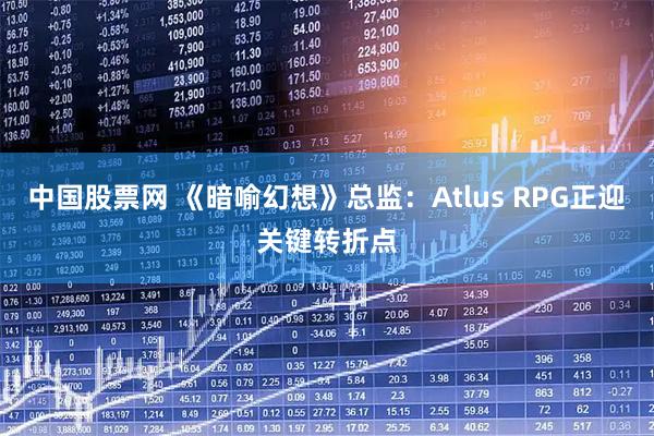 中国股票网 《暗喻幻想》总监：Atlus RPG正迎关键转折点