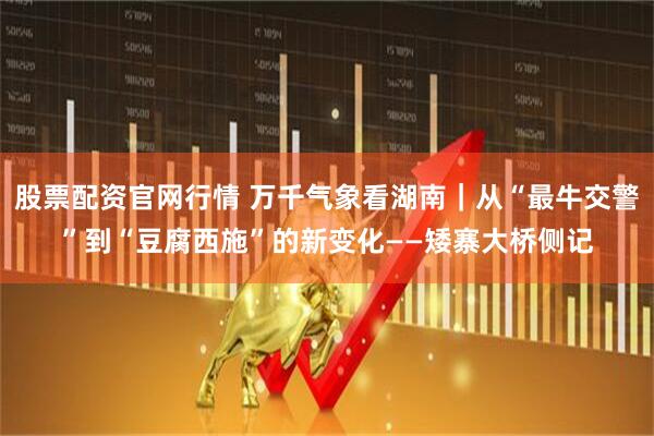 股票配资官网行情 万千气象看湖南｜从“最牛交警”到“豆腐西施”的新变化——矮寨大桥侧记
