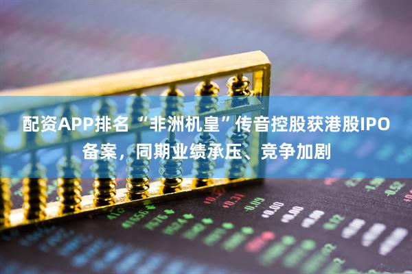 配资APP排名 “非洲机皇”传音控股获港股IPO备案，同期业绩承压、竞争加剧