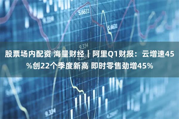 股票场内配资 海量财经｜阿里Q1财报：云增速45%创22个季度新高 即时零售劲增45%
